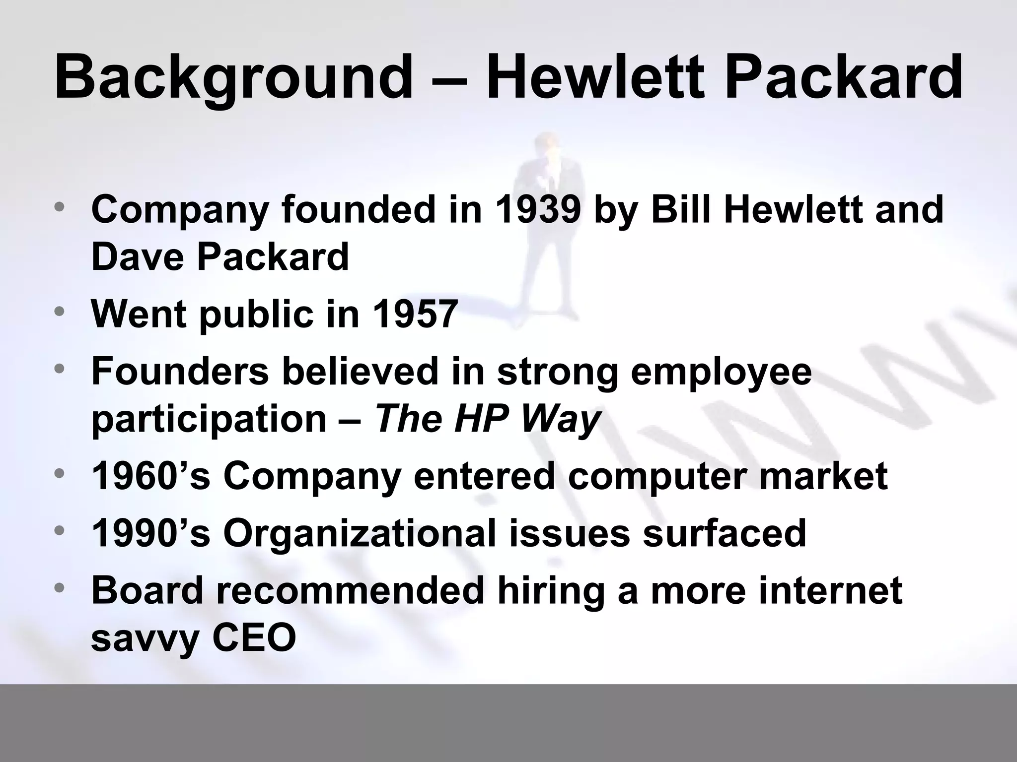 Background – Hewlett Packard Company founded in 1939 by Bill Hewlett and Dave Packard Went public in 1957 Founders believed in strong employee participation –  The HP Way 1960’s Company entered computer market 1990’s Organizational issues surfaced Board recommended hiring a more internet savvy CEO 