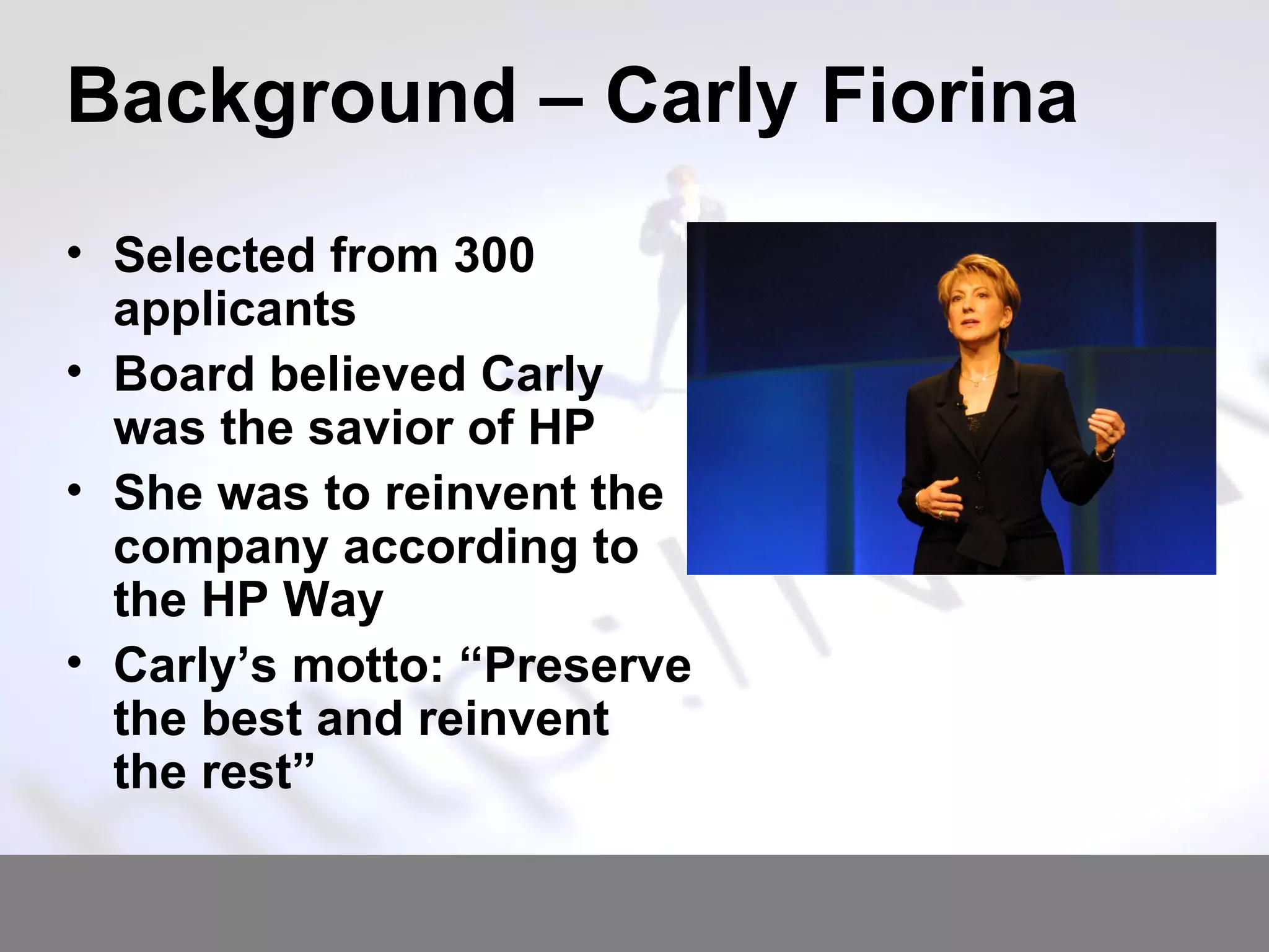 Background – Carly Fiorina Selected from 300 applicants Board believed Carly was the savior of HP She was to reinvent the company according to the HP Way Carly’s motto: “Preserve the best and reinvent the rest” 