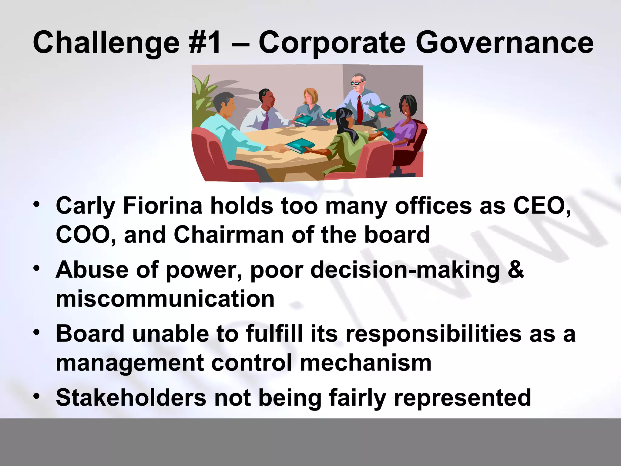 Challenge #1 – Corporate Governance Carly Fiorina holds too many offices as CEO, COO, and Chairman of the board Abuse of power, poor decision-making & miscommunication Board unable to fulfill its responsibilities as a management control mechanism Stakeholders not being fairly represented 