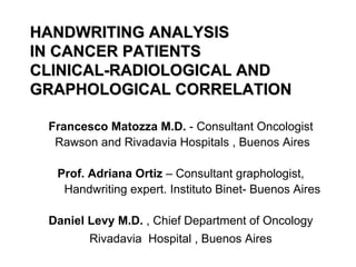 HANDWRITING ANALYSIS
IN CANCER PATIENTS
CLINICAL-RADIOLOGICAL AND
GRAPHOLOGICAL CORRELATION

 Francesco Matozza M.D. - Consultant Oncologist
  Rawson and Rivadavia Hospitals , Buenos Aires

  Prof. Adriana Ortiz – Consultant graphologist,
   Handwriting expert. Instituto Binet- Buenos Aires

 Daniel Levy M.D. , Chief Department of Oncology
        Rivadavia Hospital , Buenos Aires
 
