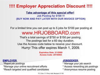 !!!! Employer Appreciation Discount !!!! Take advantage of this special offer!   Job Posting for $100 !!! (BUY NOW AND PAY LATER WITH OUR INVOICE OPTION) For a limited time you can post up to 5 jobs for $100 per posting at  www.HRJOBBOARD.com That's a total savings of $750 or $150 per posting.  The postings last for a 60 day duration.  Use the Access code below to receive your discount.  Hurry !  This offer expires March 1, 2009. Expiration Date: 3/1/2009 Access Code: 25736403 EMPLOYER   JOBSEEKER   *Rapid job postings  * Manage your job search  *Manage your online recruitment efforts  * Access rewarding job postings  *Reach targeted and qualified candidates  * Anonymous resume posting  P.O. Box 111 Perry Hall, Maryland 21128 