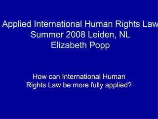 Applied International Human Rights Law Summer 2008 Leiden, NL Elizabeth Popp How can International Human Rights Law be more fully applied? 