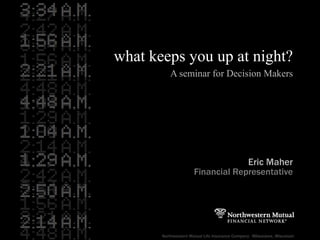 what keeps you up at night? A seminar for Decision Makers Eric Maher Financial Representative Northwestern Mutual Life Insurance Company  · Milwaukee, Wisconsin 