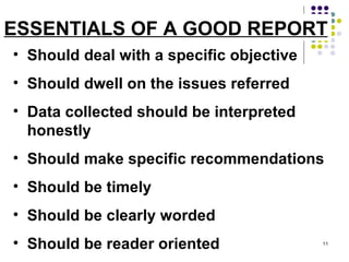 ESSENTIALS OF A GOOD REPORT Should deal with a specific objective Should dwell on the issues referred Data collected should be interpreted honestly Should make specific recommendations Should be timely  Should be clearly worded Should be reader oriented 