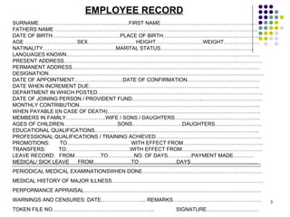 EMPLOYEE RECORD SURNAME…………………………………….………FIRST NAME………………………………………………… FATHERS NAME ……………………………………………………………………………………………………... DATE OF BIRTH…………………………………PLACE OF BIRTH……………………………………………….. AGE …………………………SEX……………………… HEIGHT………………………WEIGHT………………… NATINALITY……………………………………MARITAL STATUS……………………………………………… LANGUAGES KNOWN………………………………………………………………………………………………… PRESENT ADDRESS…………………………………………………………………………………………………… PERMANENT ADDRESS……………………………………………………………………………………………… DESIGNATION……………………………………………………………………………………………………………. DATE OF APPOINTMENT……………………….DATE OF CONFIRMATION…………………………………… DATE WHEN INCREMENT DUE…………………………………………………………………………………….. DEPARTMENT IN WHICH POSTED……………………………………………………….…………………………. DATE OF JOINING PERSON / PROVIDENT FUND…………………………………..……………………………. MONTHLY CONTRIBUTION………………………………………………………………………………………….. WHEN PAYABLE I(N CASE OF DEATH)……………………………………………………………………………. MEMBERS IN FAMILY…………………..WIFE / SONS / DAUGHTERS…………………………………………. AGES OF CHILDREN………………………….SONS………………………..DAUGHTERS……………………… EDUCATIONAL QUALIFICATIONS………………………………………………………………………………….. PROFESSIONAL QUALIFICATIONS / TRAINING ACHIEVED……………………………………………………. PROMOTIONS:  TO……………………………… WITH EFFECT FROM………………………………………. TRANSFERS:  TO……………………………….WITH EFFECT FROM………………………………………. LEAVE RECORD:  FROM……………TO……………NO. OF DAYS…………..PAYMENT MADE………… MEDICAL/ SICK LEAVE  FROM………………….TO………………….DAYS…………………………….….. PERIODICAL MEDICAL EXAMINATIONSWHEN DONE…………………………………………………………… MEDICAL HISTORY OF MAJOR ILLNESS…………………………………………………………………………… PERPORMANCE APPRAISAL………………………………………………………………………………………… WARNINGS AND CENSURES: DATE…………………….. REMARKS…………………………………………… TOKEN FILE NO…………………………………………………..  SIGNATURE………………………… 