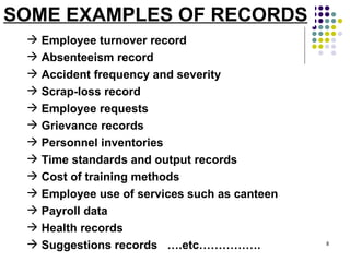SOME EXAMPLES OF RECORDS Employee turnover record Absenteeism record Accident frequency and severity Scrap-loss record Employee requests Grievance records Personnel inventories Time standards and output records Cost of training methods Employee use of services such as canteen  Payroll data Health records Suggestions records  ….etc……………. 