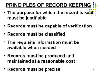 PRINCIPLES OF RECORD KEEPING The purpose for which the record is kept must be justifiable Records must be capable of verification Records must be classified The requisite information must be available when needed Records must be produced and maintained at a reasonable cost Records must be precise 