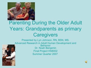 Parenting During the Older Adult Years: Grandparents as primary Caregivers Presented by Lyn Johnson, RN, BSN, MS. Advanced Research in Adult Human Development and Behavior Dr. Noah Benjamin Final Project HS8002 Summer Quarter 2007   