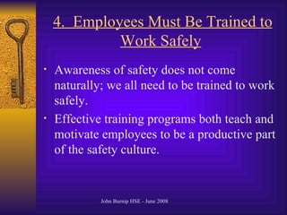 4.  Employees Must Be Trained to Work Safely   Awareness of safety does not come naturally; we all need to be trained to work safely .  Effective training programs both teach and motivate employees to be a productive part of the safety culture .  