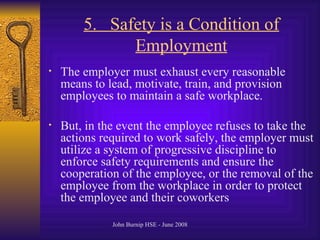 5.  Safety is a Condition of Employment The employer must exhaust every reasonable means to lead, motivate, train, and provision employees to maintain a safe workplace .  But, in the event the employee refuses to take the actions required to work safely, the employer must utilize a system of progressive discipline to enforce safety requirements and ensure the cooperation of the employee, or the removal of the employee from the workplace in order to protect the employee and their coworkers   