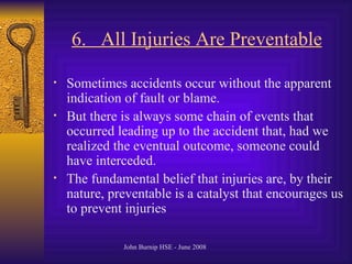 6.  All Injuries Are Preventable   Sometimes accidents occur without the apparent indication of fault or blame .  But there is always some chain of events that occurred leading up to the accident that, had we realized the eventual outcome, someone could have interceded .  The fundamental belief that injuries are, by their nature, preventable is a catalyst that encourages us to prevent injuries   