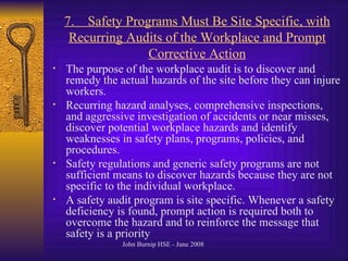 7.  Safety Programs Must Be Site Specific, with Recurring Audits of the Workplace and Prompt Corrective Action The purpose of the workplace audit is to discover and remedy the actual hazards of the site before they can injure workers .  Recurring hazard analyses, comprehensive inspections, and aggressive investigation of accidents or near misses, discover potential workplace hazards and identify weaknesses in safety plans, programs, policies, and procedures .  Safety regulations and generic safety programs are not sufficient means to discover hazards because they are not specific to the individual workplace .  A safety audit program is site specific .  Whenever a safety deficiency is found, prompt action is required both to overcome the hazard and to reinforce the message that safety is a priority   