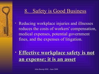8.  Safety is Good Business   Reducing workplace injuries and illnesses reduces the costs of workers' compensation, medical expenses, potential government fines, and the expenses of litigation .  Effective workplace safety is not an expense; it is an asset   