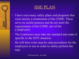 HSE PLAN I have seen many safety plans and programs that were merely a restatement of the CODE. These serve no useful purpose and do not meet the requirements of the CODE, nor of the  COMPANY.  The Contractor must take the standard and make it specific to the SITE situation.  He will then write step-by-step procedures for the employees to use in order to safely perform the task.  