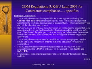 CDM Regulations (UK/EU Law) 2007  for Contractors compliance….. specifies Principal Contractors   The principal contractor is responsible for preparing and reviewing the  Construction Phase Plan  that identifies the risks to health and safety that arise from the work and the measures to address them.  (This was formerly the duty of the planning supervisor.)  He/she will also co-ordinate the activities of all contractors to ensure that each complies with relevant health and safety legislation and the health and safety plan.  To this end, the principal contractor may give information, instruction and site induction to other contractors and arrange for their training where appropriate.  The principal contractor must also establish a route for employees to raise health and safety concerns in order to fulfill the obligation for adequate consultation.  Finally, the principal contractor is responsible for liaising with other contractors and the CDM Co-ordinator on the content of the  Health and Safety File .  (The duties of the principal contractor are covered under Regulations 22, 23 and 24).  Cont’d 