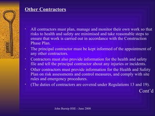Other Contractors   All contractors must plan, manage and monitor their own work so that risks to health and safety are minimised and take reasonable steps to ensure that work is carried out in accordance with the Construction Phase Plan.  The principal contractor must be kept informed of the appointment of any other contractors.  Contractors must also provide information for the health and safety file and tell the principal contractor about any injuries or incidents.  Other contractors must provide information for the Health and Safety Plan on risk assessments and control measures, and comply with site rules and emergency procedures.  (The duties of contractors are covered under Regulations 13 and 19).  Cont’d 