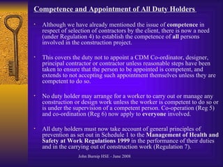 Competence and Appointment of All Duty Holders   Although we have already mentioned the issue of  competence  in respect of selection of contractors by the client, there is now a need (under Regulation 4) to establish the competence of  all  persons involved in the construction project.  This covers the duty not to appoint a CDM Co-ordinator, designer, principal contractor or contractor unless reasonable steps have been taken to ensure that the person to be appointed is competent, and extends to not accepting such appointment themselves unless they are competent to do so.  No duty holder may arrange for a worker to carry out or manage any construction or design work unless the worker is competent to do so or is under the supervision of a competent person. Co-operation (Reg 5) and co-ordination (Reg 6) now apply to  everyone  involved. All duty holders must now take account of general principles of prevention as set out in Schedule 1 to the  Management of Health and Safety at Work Regulations 1999  in the performance of their duties and in the carrying out of construction work (Regulation 7).  