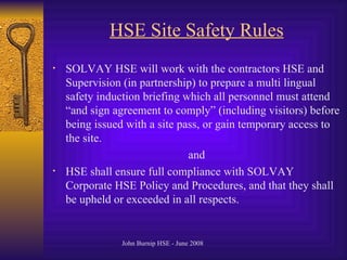 HSE Site Safety Rules SOLVAY HSE will work with the contractors HSE and Supervision (in partnership) to prepare a multi lingual safety induction briefing which all personnel must attend “and sign agreement to comply” (including visitors) before being issued with a site pass, or gain temporary access to the site. and HSE shall ensure full compliance with SOLVAY Corporate HSE Policy and Procedures, and that they shall be upheld or exceeded in all respects. 