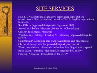 SITE SERVICES HSE SIGNS, Exits and Mandatory compliance signs and site instructions will be erected and posted in Thai & English in prominent locations. Site Offices (approved design with Ergonomic Std) Amenities - Toilets / showers (For up to 1,000 workers) Canteen & kitchens / rest areas Warehousing – Storage, Loading & Unloading (approved design for safety) Compressed Gas storage area (Approved design and procedures) Chemical storage area (Approved design & procedures) Waste materials and chemicals, collection, handling & safe disposal Road layout – Parking – lighting (Designed for best safety) Fencing (Approved)   Consideration for CCTV 