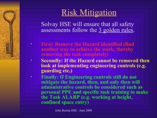 Risk Mitigation Solvay HSE will ensure that all safety assessments follow the  3 golden rules . First: Remove the Hazard identified (find another way to achieve the work, thereby removing the task completely) Secondly: If the Hazard cannot be removed then look at implementing engineering controls (e.g. guarding etc.) Finally: If Engineering controls still do not mitigate the hazard, then, and only then will administrative controls be considered such as personal PPE and specific task training to make the Task ALARP (e.g. working at height, confined space entry) 