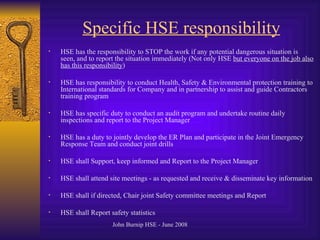 Specific HSE responsibility HSE has the responsibility to STOP the work if any potential dangerous situation is seen, and to report the situation immediately (Not only HSE  but everyone on the job also has this responsibility ) HSE has responsibility to conduct Health, Safety & Environmental protection training to International standards for Company and in partnership to assist and guide Contractors training program HSE has specific duty to conduct an audit program and undertake routine daily inspections and report to the Project Manager HSE has a duty to jointly develop the ER Plan and participate in the Joint Emergency Response Team and conduct joint drills HSE shall Support, keep informed and Report to the Project Manager HSE shall attend site meetings - as requested and receive & disseminate key information HSE shall if directed, Chair joint Safety committee meetings and Report HSE shall Report safety statistics 