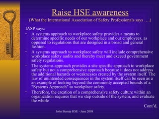 Raise HSE awareness (What the International Association of Safety Professionals says ….) IASP says: A systems approach to workplace safety provides a means to determine specific needs of our workplace and our employees, as opposed to regulations that are designed in a broad and general fashion .  A systems approach to workplace safety will include comprehensive workplace safety audits and thereby meet and exceed government safety regulations .  The systems approach provides a site specific approach to workplace safety but not a comprehensive approach   because it does not address the additional hazards or weaknesses created by the system itself .  The law of unintended consequences in the system itself can be seen as a an example of looking beyond the commonly accepted bounds of a  " Systems Approach "  to workplace safety .  Therefore, the creation of a comprehensive safety culture within an organization requires that we step outside of the system, and evaluate the whole Cont’d . 