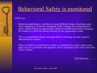 Behavioral Safety is monitored IASP says: Behavior modification is defined as many different things, depending upon who is defining it .  From the standpoint of the creation of a comprehensive safety culture within an organization, behavior modification means changing the manner in which the human element of our organization works .  This is accomplished largely through effective training, but also requires administrative controls . Effective behavior modification within a comprehensive safety culture must apply not just to laborers and operators, but to all human links in the chain that is the  " system ".  THIS MEANS …….. 
