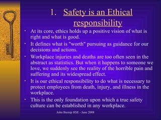 Safety is an Ethical responsibility At its core, ethics holds up a positive vision of what is right and what is good .  It defines what is  " worth "  pursuing as guidance for our decisions and actions .  Workplace injuries and deaths are too often seen in the abstract as statistics .  But when it happens to someone we love, we suddenly see the reality of the horrible pain and suffering and its widespread effect .  It is our ethical responsibility to do what is necessary to protect employees from death, injury, and illness in the workplace .  This is the only foundation upon which a true safety culture can be established in any workplace .  
