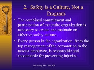 2.  Safety is a Culture, Not a Program .  The combined commitment and participation of the entire organization is necessary to create and maintain an effective safety culture .  Every person in the organization, from the top management of the corporation to the newest employee, is responsible and accountable for preventing injuries .  