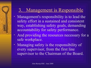 3.  Management is Responsible   Management's responsibility is to lead the safety effort in a sustained and consistent way, establishing safety goals, demanding accountability for safety performance. And providing the resources necessary for a safe workplace .  Managing safety is the responsibility of every supervisor, from the first line supervisor to the Chairman of the Board .  
