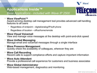 Applications Inside™ Base Applications - included with Wave IP 2500 Wave ViewPoint™ Award-winning desktop call management tool provides advanced call handling features to all users Regardless of endpoint – digital/analog/IP/soft phone Regardless of location – office/home/remote Wave Visual Voicemail View and manage voice messages at the desktop with point-and-click speed Wave Unified Messaging Manage email and voicemail messages through a single interface Wave Presence Management Quickly check the availability of colleagues, wherever they are Wave Call Recording Record calls to support compliance efforts and capture important information Wave Auto Attendant Provide a professional call experience for customers and business associates Wave Global Administrator Web-based management, diagnostics and monitoring 