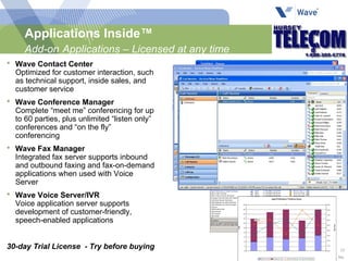 Applications Inside™ Add-on   Applications – Licensed at any time Wave Contact Center Optimized for customer interaction, such as technical support, inside sales, and customer service Wave Conference Manager Complete “meet me” conferencing for up to 60 parties, plus unlimited “listen only” conferences and “on the fly” conferencing Wave Fax Manager Integrated fax server supports inbound and outbound faxing and fax-on-demand applications when used with Voice Server Wave Voice Server/IVR Voice application server supports development of customer-friendly, speech-enabled applications 30-day Trial License  - Try before buying 