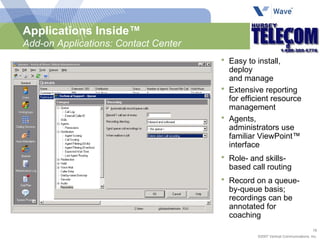 Easy to install, deploy  and manage Extensive reporting for efficient resource management Agents, administrators use familiar ViewPoint™ interface Role- and skills-based call routing Record on a queue-by-queue basis; recordings can be annotated for coaching Applications Inside™ Add-on Applications: Contact Center 