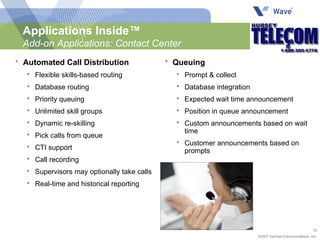 Applications Inside™ Add-on Applications: Contact Center Automated Call Distribution Flexible skills-based routing Database routing Priority queuing Unlimited skill groups Dynamic re-skilling Pick calls from queue CTI support Call recording Supervisors may optionally take calls  Real-time and historical reporting Queuing Prompt & collect Database integration Expected wait time announcement Position in queue announcement Custom announcements based on wait time Customer announcements based on prompts  