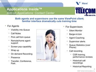 For Agents Visibility into Queue Call Notes Pick call from queue Remote/home agent support Screen pop capability Wrap up On demand Recording Presence Transfer, Conference, Park For Supervisors Silent Monitor Barge-in/Join Agent Coaching Supervisor alerts Queue Statistics (over Phone) Call recording CSR training, performance reviews Historical call recordings Historical Reporting Applications Inside™ Add-on Applications: Contact Center Both agents and supervisors use the same ViewPoint client; familiar interface dramatically cuts training time  
