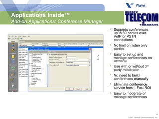 Supports conferences up to 60 parties over VoIP or PSTN connections No limit on listen only parties Easy to set up and manage conferences on demand Use with or without 3 rd  party moderator No need to build conferences manually Eliminate conference service fees – Fast ROI Easy to moderate or manage conferences Applications Inside™ Add-on Applications: Conference Manager 