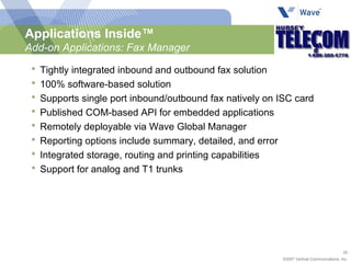 Tightly integrated inbound and outbound fax solution 100% software-based solution Supports single port inbound/outbound fax natively on ISC card Published COM-based API for embedded applications Remotely deployable via Wave Global Manager  Reporting options include summary, detailed, and error Integrated storage, routing and printing capabilities Support for analog and T1 trunks Applications Inside™ Add-on Applications: Fax Manager 