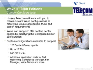 Wave IP 2500 Editions Custom Configurations Hursey Telecom will work with you to create custom Wave configurations to meet your unique application, trunk and station requirements Wave can support 100+ contact center agents by modifying the Enterprise Edition configuration Custom configurations available to support 120 Contact Center agents Up to 10 T1s 240 SIP trunks Additional application ports for Call Recording, Conference Manager, Fax Manager, Voice Server and more 