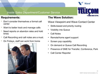 Inside Sales Department/Customer Service Requirements:  Don’t consider themselves a formal call center Want to better track and manage calls Need reports on abandon rates and hold times Call Recording and call notes are a must. On Fridays, staff can work from home The Wave Solution: Wave Viewpoint and Wave Contact Center Skills-based and priority routing Visibility into Queue Call Notes Remote/home agent support Screen pop capability On demand or Queue Call Recording Presence of SME for Transfer, Conference, Park Call Center Reporter 