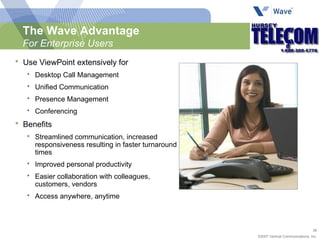 The Wave Advantage For Enterprise Users Use ViewPoint extensively for Desktop Call Management Unified Communication Presence Management Conferencing Benefits Streamlined communication, increased responsiveness resulting in faster turnaround times Improved personal productivity Easier collaboration with colleagues, customers, vendors Access anywhere, anytime 