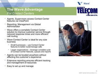 The Wave Advantage For Contact Centers Agents, Supervisors access Contact Center features via ViewPoint Reporting, Management via Global Administrator Wave offers a complete Contact Center solution to improve customer service through reduced response times and more efficient call routing Wave Contact Center is ideal for any size business Small businesses – use Contact Center features to better route/manage calls Larger organizations – leverage complete suite of Contact Center features, queues and reports Agents can be located anywhere without affecting the customer’s experience Extensive reporting ensures efficient tracking and management of resources Easy to set up and manage 