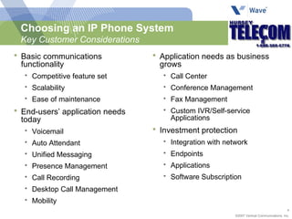 Choosing an IP Phone System Key Customer Considerations Basic communications functionality Competitive feature set Scalability Ease of maintenance End-users’ application needs today Voicemail Auto Attendant Unified Messaging Presence Management Call Recording Desktop Call Management Mobility Application needs as business grows Call Center Conference Management Fax Management Custom IVR/Self-service Applications Investment protection Integration with network Endpoints Applications Software Subscription 