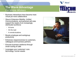 The Wave Advantage For Mobile Workers Business interactions have become more virtual yet more collaborative Wave’s Extension Mobility, Unified Communications, and personal call rules support the needs of an increasingly distributed workforce At home On the road In remote locations Boosts employee and workgroup productivity Enhances responsiveness to customers, colleagues and business partners Ensures business resilience through smart routing of calls Leverages your customers’ core  technology, human assets 