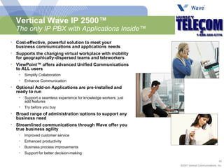 Vertical Wave IP 2500™ The only IP PBX with Applications Inside™ Cost-effective, powerful solution to meet your business communications and applications needs Supports the changing virtual workplace with mobility for geographically-dispersed teams and teleworkers ViewPoint™ offers advanced Unified Communications to ALL users  Simplify Collaboration Enhance Communication Optional Add-on Applications are pre-installed and ready to run Support a seamless experience for knowledge workers; just add features Try before you buy Broad range of administration options to support any business need Streamlined communications through Wave offer you true business agility Improved customer service Enhanced productivity  Business process improvements Support for better decision-making 