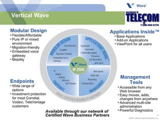 Vertical Wave Modular Design Flexible/Affordable Pure IP or mixed environment Migration-friendly Embedded voice  gateway Mobility Base Applications Add-on Applications ViewPoint for all users Applications Inside™ Endpoints Wide range of  options Investment protection for most Comdial, Vodavi, TeleVantage customers Accessible from any Web browser Easy moves, adds, changes from anywhere Advanced multi-site administration Powerful Diagnostics Management Tools Available through our network of  Certified Wave Business Partners 