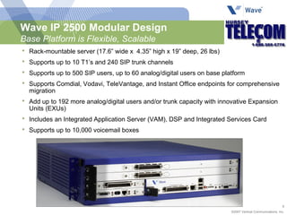 Wave IP 2500 Modular Design Base Platform is Flexible, Scalable Rack-mountable server (17.6” wide x  4.35” high x 19” deep, 26 lbs) Supports up to 10 T1’s and 240 SIP trunk channels Supports up to 500 SIP users, up to 60 analog/digital users on base platform Supports Comdial, Vodavi, TeleVantage, and Instant Office endpoints for comprehensive migration Add up to 192 more analog/digital users and/or trunk capacity with innovative Expansion Units (EXUs) Includes an Integrated Application Server (VAM), DSP and Integrated Services Card Supports up to 10,000 voicemail boxes 