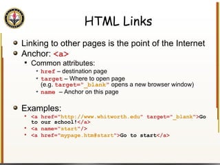 HTML Links Linking to other pages is the point of the Internet Anchor:  <a> Common attributes: href  – destination page target  – Where to open page  (e.g.  target=" _blank "   opens a new browser window) name  – Anchor on this page Examples: <a href=" http://www.whitworth.edu " target=" _blank "> Go to our school! </a> <a name=" start "/> <a href=" mypage.htm#start "> Go to start </a> 
