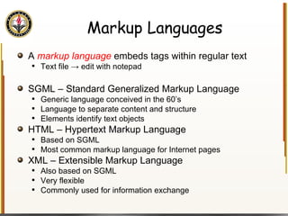 Markup Languages A  markup language  embeds tags within regular text Text file -> edit with notepad SGML – Standard Generalized Markup Language Generic language conceived in the 60’s Language to separate content and structure Elements identify text objects HTML – Hypertext Markup Language Based on SGML Most common markup language for Internet pages XML – Extensible Markup Language Also based on SGML Very flexible Commonly used for information exchange 