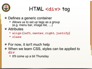 HTML  <div>  tag Defines a generic container Allows us to set up tags as a group (e.g. menu bar, image list, …) Attributes align  ( left ,  center ,  right ,  justify ) class For now, it isn't much help When we learn CSS, styles can be applied to  div It'll come up a bit Thursday 