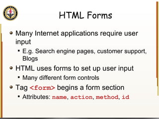 HTML Forms Many Internet applications require user input E.g. Search engine pages, customer support, Blogs HTML uses forms to set up user input Many different form controls Tag  <form>  begins a form section Attributes:  name ,  action ,  method ,  id 